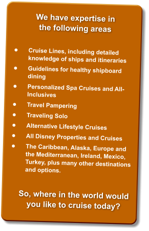 •	Cruise Lines, including detailed knowledge of ships and itineraries  •	Guidelines for healthy shipboard dining  •	Personalized Spa Cruises and All-Inclusives  •	Travel Pampering  •	Traveling Solo  •	Alternative Lifestyle Cruises  •	All Disney Properties and Cruises  •	The Caribbean, Alaska, Europe and the Mediterranean, Ireland, Mexico, Turkey, plus many other destinations and options.  So, where in the world would you like to cruise today?  We have expertise in the following areas