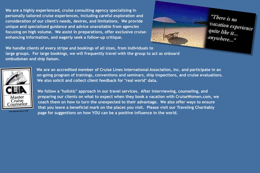 We are a highly experienced, cruise consulting agency specializing in personally tailored cruise experiences, including careful exploration and consideration of our client's needs, desires, and limitations.  We provide unique and specialized guidance and advice unavailable from agencies focusing on high volume.  We assist in preparations, offer exclusive cruise-enhancing information, and eagerly seek a follow-up critique.  We handle clients of every stripe and bookings of all sizes, from individuals to large groups.  For large bookings, we will frequently travel with the group to act as onboard ombudsman and ship liaison.  We are an accredited member of Cruise Lines International Association, Inc. and participate in an on-going program of trainings, conventions and seminars, ship inspections, and cruise evaluations.  We also solicit and collect client feedback for "real world" data.  We follow a "holistic" approach in our travel services.  After interviewing, counseling, and preparing our clients on what to expect when they book a vacation with CruiseWomen.com, we coach them on how to turn the unexpected to their advantage.  We also offer ways to ensure that you leave a beneficial mark on the places you visit.  Please visit our Traveling Charitably page for suggestions on how YOU can be a positive influence in the world. CLIA Affiliate Since 1996