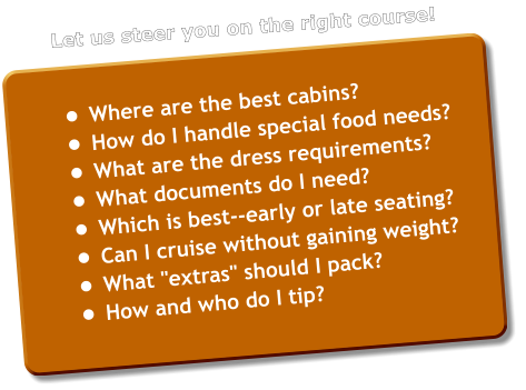 •	Where are the best cabins? •	How do I handle special food needs? •	What are the dress requirements? •	What documents do I need? •	Which is best--early or late seating? •	Can I cruise without gaining weight? •	What "extras" should I pack? •	How and who do I tip?  Let us steer you on the right course!